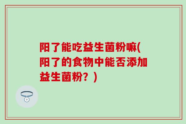 阳了能吃益生菌粉嘛(阳了的食物中能否添加益生菌粉？)
