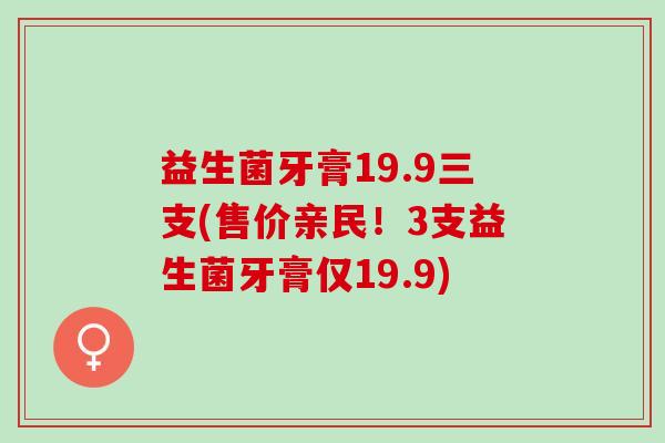 益生菌牙膏19.9三支(售价亲民！3支益生菌牙膏仅19.9)