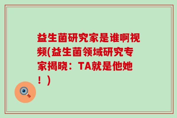 益生菌研究家是谁啊视频(益生菌领域研究专家揭晓：TA就是他她！)