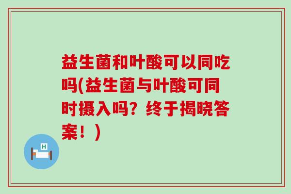 益生菌和叶酸可以同吃吗(益生菌与叶酸可同时摄入吗？终于揭晓答案！)