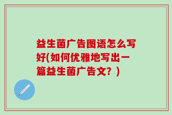 益生菌广告图语怎么写好(如何优雅地写出一篇益生菌广告文?) 益生菌广告图语怎么写好(如何优雅地写出一篇益生菌广告文?)