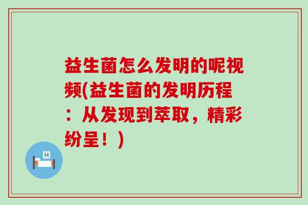 益生菌怎么发明的呢视频(益生菌的发明历程：从发现到萃取，精彩纷呈！)