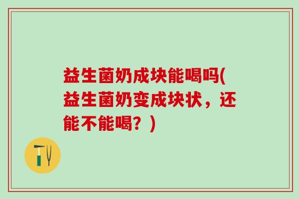 益生菌奶成块能喝吗(益生菌奶变成块状，还能不能喝？)