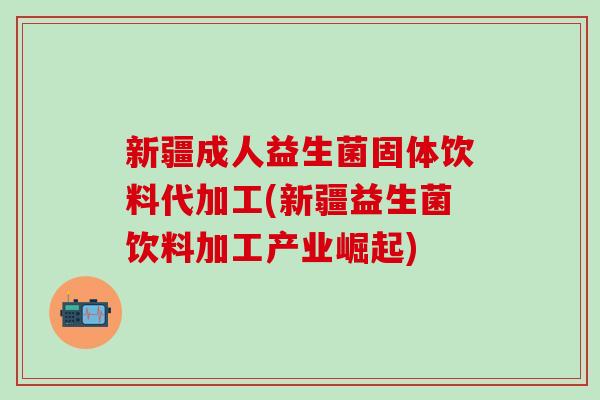 新疆成人益生菌固体饮料代加工(新疆益生菌饮料加工产业崛起)