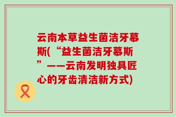 云南本草益生菌洁牙慕斯(“益生菌洁牙慕斯”——云南发明独具匠心的牙齿清洁新方式) 云南本草益生菌洁牙慕斯(“益生菌洁牙慕斯”——云南发明独具匠心的牙齿清洁新方式)