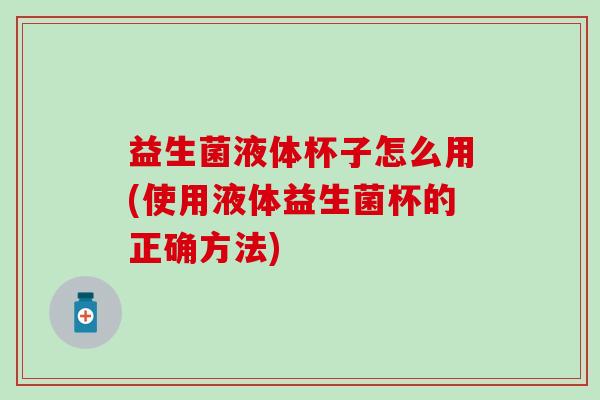 益生菌液体杯子怎么用(使用液体益生菌杯的正确方法)