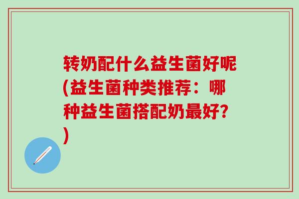 转奶配什么益生菌好呢(益生菌种类推荐：哪种益生菌搭配奶好？)