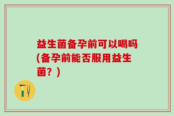 益生菌备孕前可以喝吗(备孕前能否服用益生菌？)