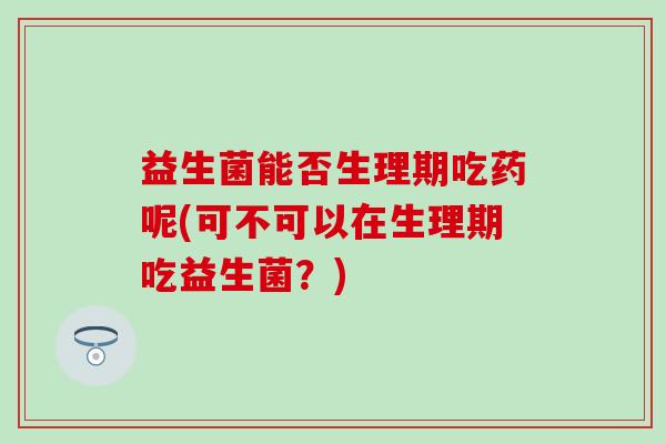 益生菌能否生理期吃药呢(可不可以在生理期吃益生菌？)