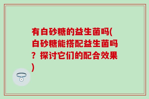 有白砂糖的益生菌吗(白砂糖能搭配益生菌吗？探讨它们的配合效果)