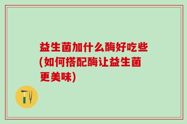 益生菌加什么酶好吃些(如何搭配酶让益生菌更美味)