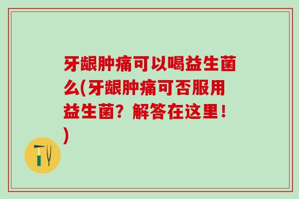 牙龈肿痛可以喝益生菌么(牙龈肿痛可否服用益生菌？解答在这里！)