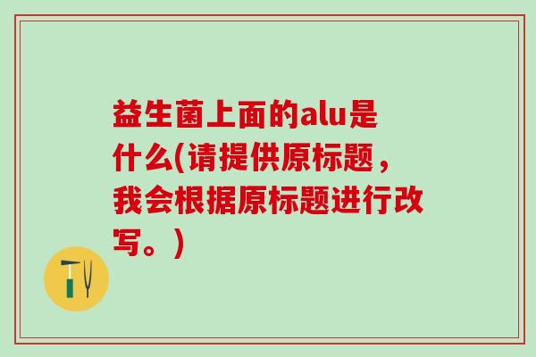 益生菌上面的alu是什么(请提供原标题，我会根据原标题进行改写。)