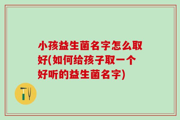 小孩益生菌名字怎么取好(如何给孩子取一个好听的益生菌名字)