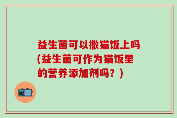 益生菌可以撒猫饭上吗(益生菌可作为猫饭里的营养添加剂吗？)