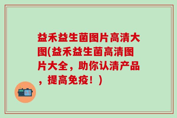益禾益生菌图片高清大图(益禾益生菌高清图片大全,助你认清产品,提高!) 益禾益生菌图片高清大图(益禾益生菌高清图片大全,助你认清产品,提高!)