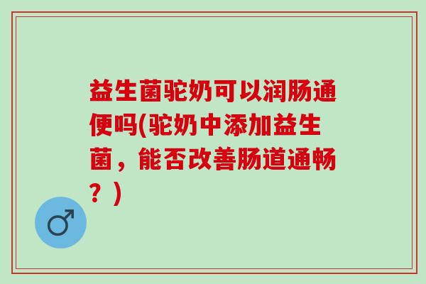 益生菌驼奶可以润肠通便吗(驼奶中添加益生菌，能否改善肠道通畅？)