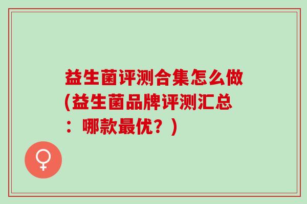 益生菌评测合集怎么做(益生菌品牌评测汇总：哪款优？)