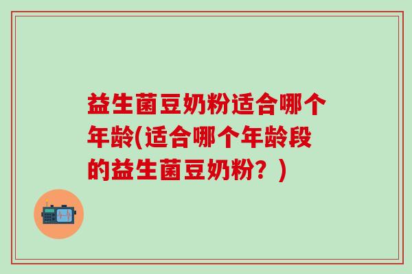 益生菌豆奶粉适合哪个年龄(适合哪个年龄段的益生菌豆奶粉？)