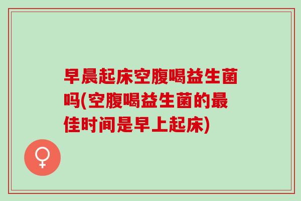 早晨起床空腹喝益生菌吗(空腹喝益生菌的佳时间是早上起床)