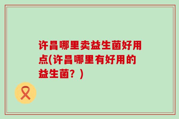 许昌哪里卖益生菌好用点(许昌哪里有好用的益生菌?) 许昌哪里卖益生菌好用点(许昌哪里有好用的益生菌?)