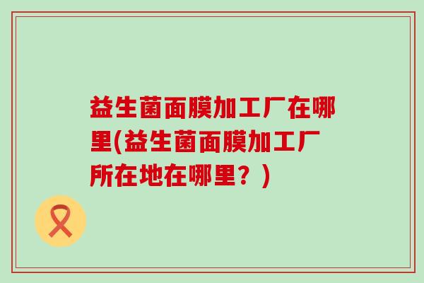 益生菌面膜加工厂在哪里(益生菌面膜加工厂所在地在哪里？)