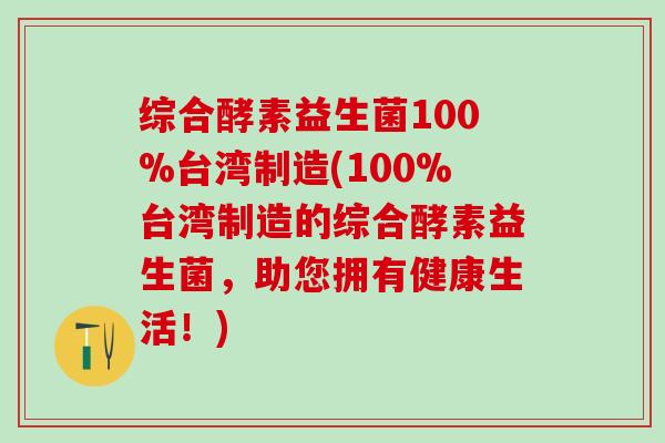 综合酵素益生菌100%台湾制造(100%台湾制造的综合酵素益生菌，助您拥有健康生活！)