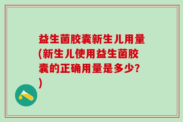 益生菌胶囊新生儿用量(新生儿使用益生菌胶囊的正确用量是多少？)