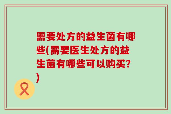 需要处方的益生菌有哪些(需要医生处方的益生菌有哪些可以购买？)