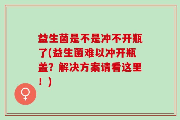 益生菌是不是冲不开瓶了(益生菌难以冲开瓶盖？解决方案请看这里！)