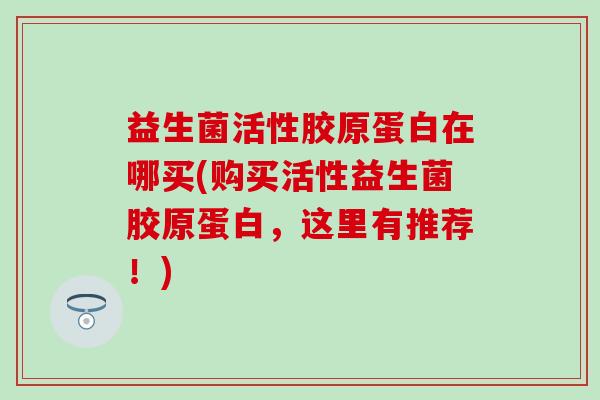 益生菌活性胶原蛋白在哪买(购买活性益生菌胶原蛋白，这里有推荐！)