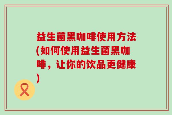 益生菌黑咖啡使用方法(如何使用益生菌黑咖啡，让你的饮品更健康)