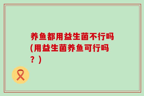 养鱼都用益生菌不行吗(用益生菌养鱼可行吗？)
