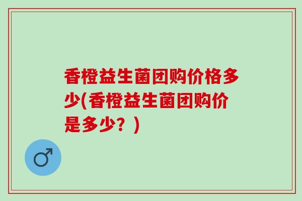 香橙益生菌团购价格多少(香橙益生菌团购价是多少？)