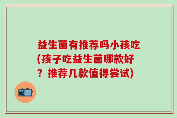 益生菌有推荐吗小孩吃(孩子吃益生菌哪款好？推荐几款值得尝试)