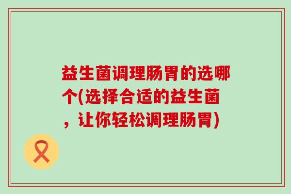 益生菌调理肠胃的选哪个(选择合适的益生菌，让你轻松调理肠胃)