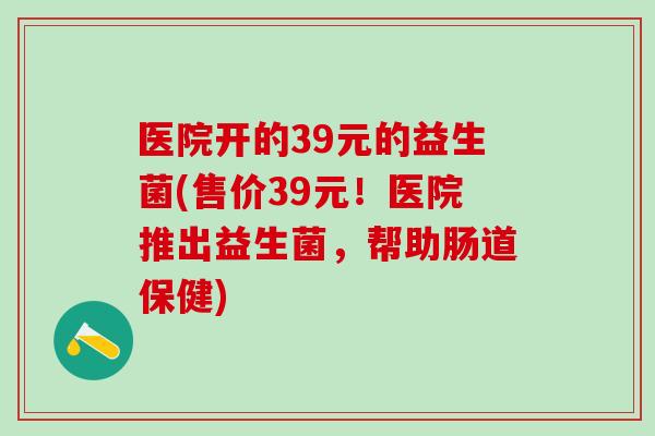 医院开的39元的益生菌(售价39元！医院推出益生菌，帮助肠道保健)