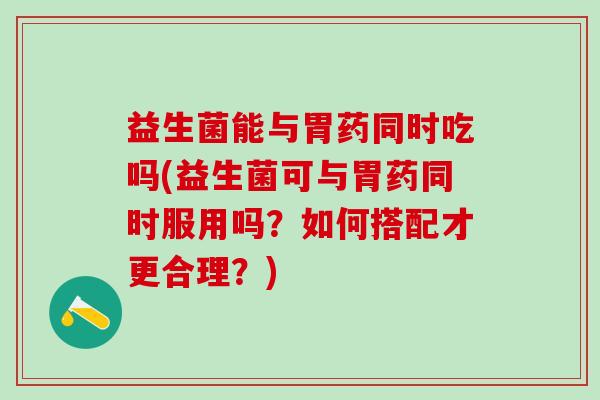 益生菌能与胃药同时吃吗(益生菌可与胃药同时服用吗？如何搭配才更合理？)