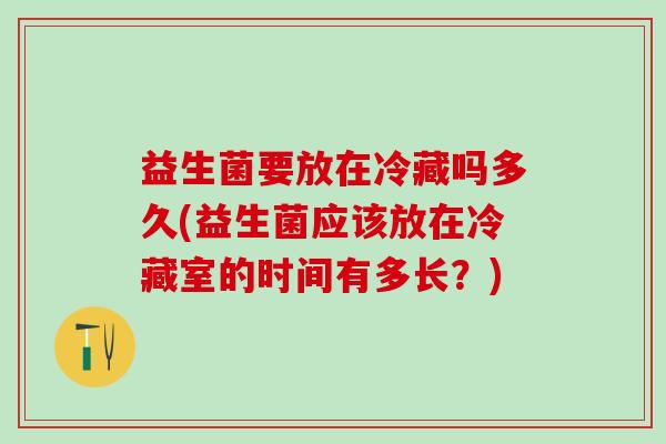 益生菌要放在冷藏吗多久(益生菌应该放在冷藏室的时间有多长？)