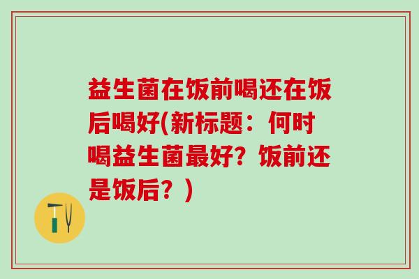 益生菌在饭前喝还在饭后喝好(新标题：何时喝益生菌好？饭前还是饭后？)