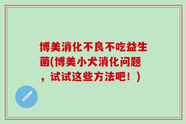 博美不吃益生菌(博美小犬消化问题，试试这些方法吧！)