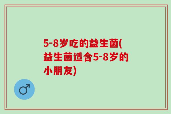 5-8岁吃的益生菌(益生菌适合5-8岁的小朋友)