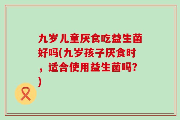 九岁儿童厌食吃益生菌好吗(九岁孩子厌食时,适合使用益生菌吗?) 九岁儿童厌食吃益生菌好吗(九岁孩子厌食时,适合使用益生菌吗?)