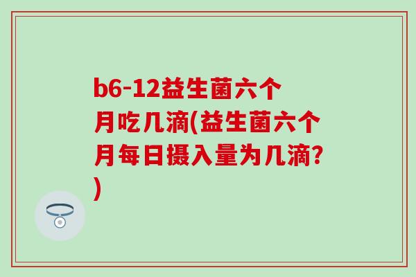 b6-12益生菌六个月吃几滴(益生菌六个月每日摄入量为几滴?) b6-12益生菌六个月吃几滴(益生菌六个月每日摄入量为几滴?)