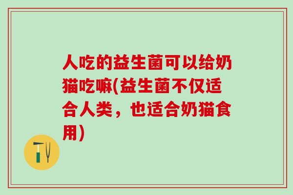 人吃的益生菌可以给奶猫吃嘛(益生菌不仅适合人类，也适合奶猫食用)