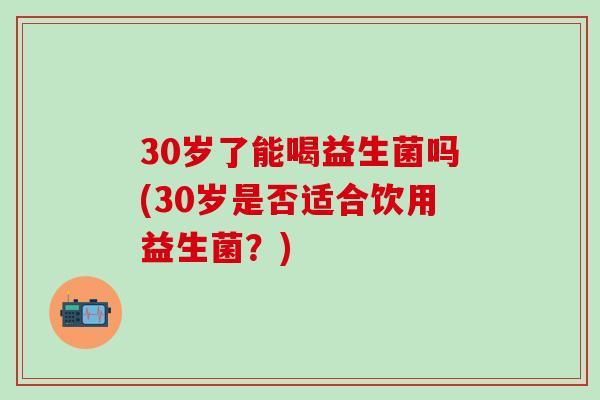 30岁了能喝益生菌吗(30岁是否适合饮用益生菌?) 30岁了能喝益生菌吗(30岁是否适合饮用益生菌?)