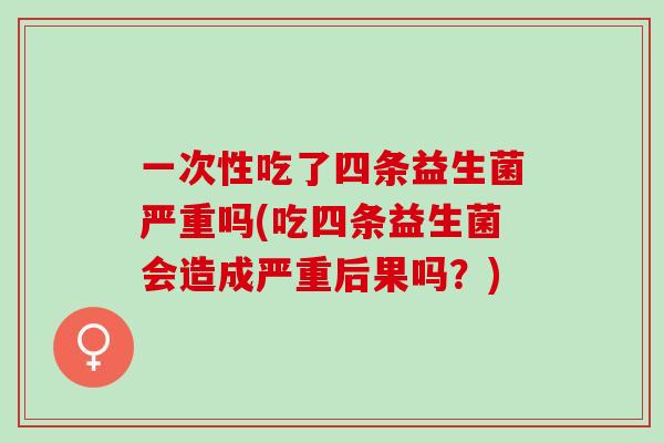 一次性吃了四条益生菌严重吗(吃四条益生菌会造成严重后果吗?) 一次性吃了四条益生菌严重吗(吃四条益生菌会造成严重后果吗?)