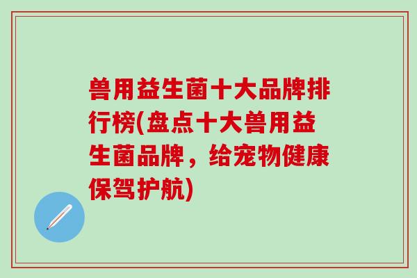 兽用益生菌十大品牌排行榜(盘点十大兽用益生菌品牌,给宠物健康保驾护航) 兽用益生菌十大品牌排行榜(盘点十大兽用益生菌品牌,给宠物健康保驾护航)