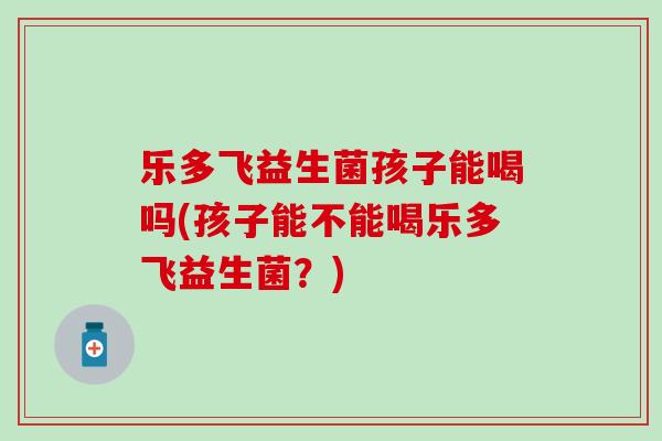乐多飞益生菌孩子能喝吗(孩子能不能喝乐多飞益生菌？)