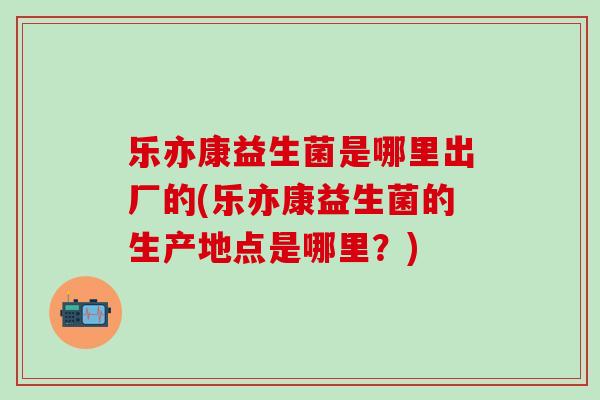 乐亦康益生菌是哪里出厂的(乐亦康益生菌的生产地点是哪里？)